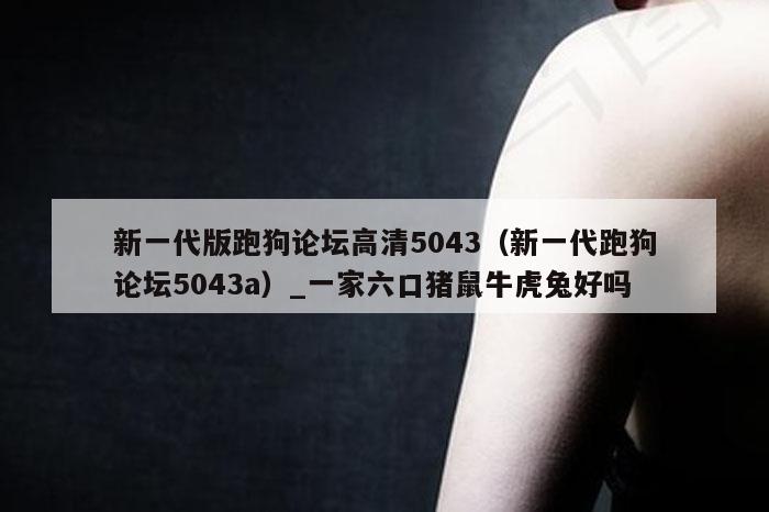 新一代版跑狗论坛高清5043（新一代跑狗论坛5043a）_一家六口猪鼠牛虎兔好吗